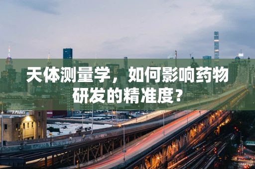 天体测量学，如何影响药物研发的精准度？