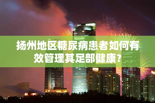 扬州地区糖尿病患者如何有效管理其足部健康？