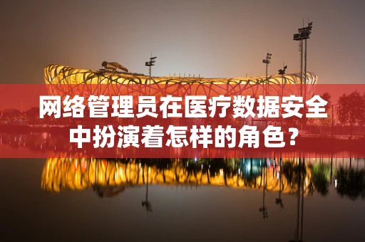 网络管理员在医疗数据安全中扮演着怎样的角色？