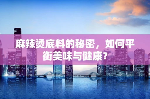 麻辣烫底料的秘密，如何平衡美味与健康？