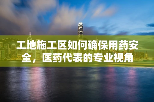 工地施工区如何确保用药安全，医药代表的专业视角