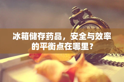 冰箱储存药品，安全与效率的平衡点在哪里？