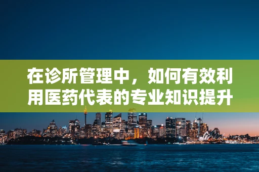 在诊所管理中，如何有效利用医药代表的专业知识提升诊疗效率？