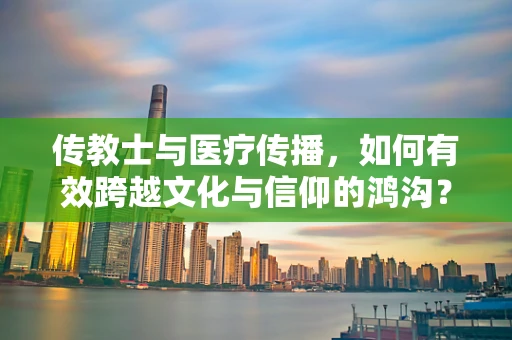 传教士与医疗传播，如何有效跨越文化与信仰的鸿沟？