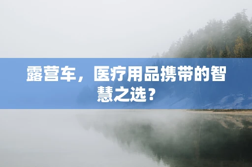 露营车，医疗用品携带的智慧之选？