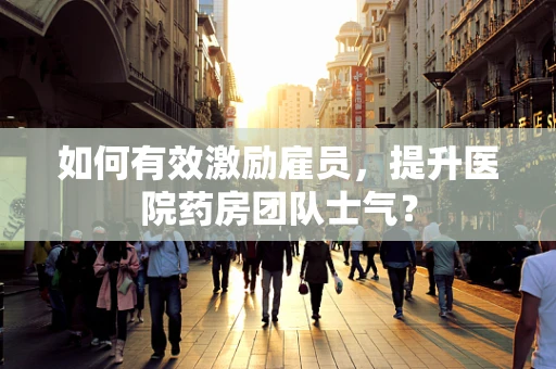 如何有效激励雇员，提升医院药房团队士气？
