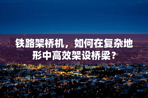 铁路架桥机，如何在复杂地形中高效架设桥梁？