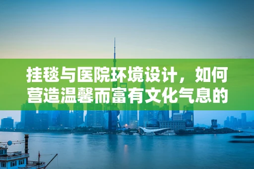 挂毯与医院环境设计，如何营造温馨而富有文化气息的就诊空间？