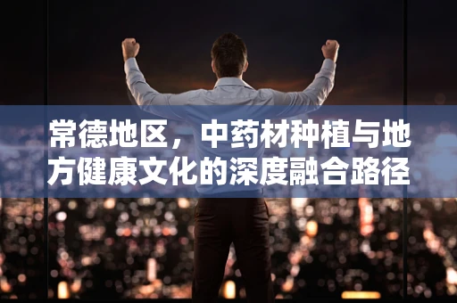常德地区，中药材种植与地方健康文化的深度融合路径探索