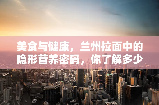 美食与健康，兰州拉面中的隐形营养密码，你了解多少？