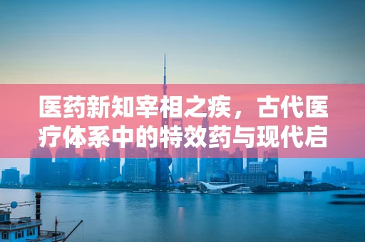 医药新知宰相之疾，古代医疗体系中的特效药与现代启示