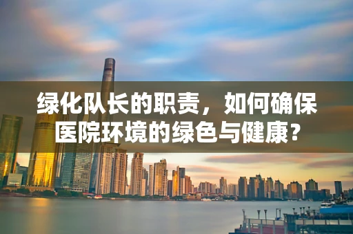 绿化队长的职责，如何确保医院环境的绿色与健康？