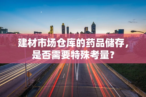 建材市场仓库的药品储存，是否需要特殊考量？