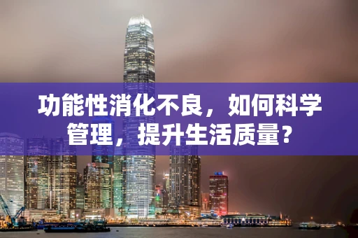 功能性消化不良，如何科学管理，提升生活质量？