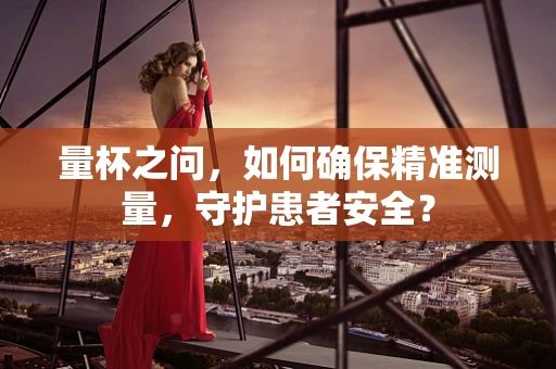 量杯之问，如何确保精准测量，守护患者安全？
