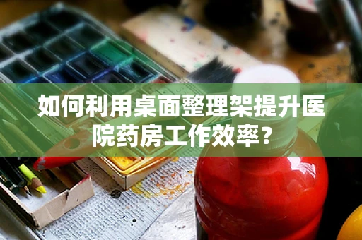 如何利用桌面整理架提升医院药房工作效率？
