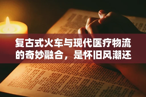 复古式火车与现代医疗物流的奇妙融合，是怀旧风潮还是创新之举？