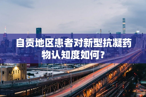自贡地区患者对新型抗凝药物认知度如何？