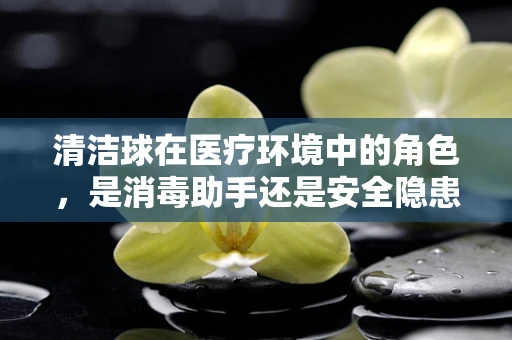 清洁球在医疗环境中的角色，是消毒助手还是安全隐患？
