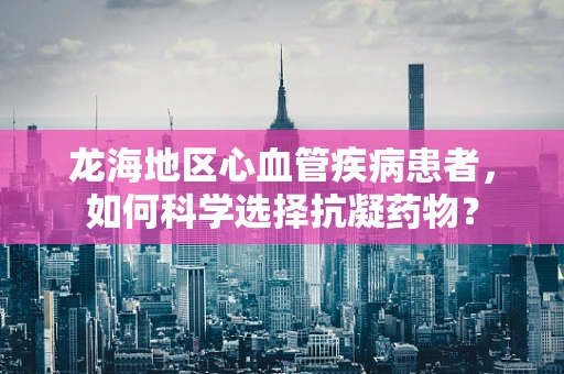 龙海地区心血管疾病患者，如何科学选择抗凝药物？