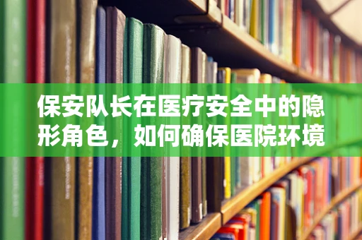 保安队长在医疗安全中的隐形角色，如何确保医院环境的安全与秩序？