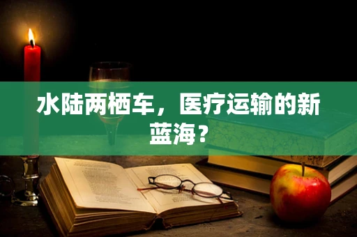 水陆两栖车，医疗运输的新蓝海？