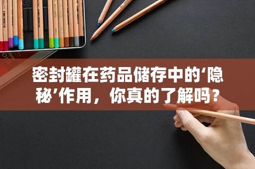 密封罐在药品储存中的‘隐秘’作用，你真的了解吗？