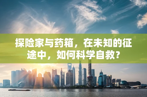 探险家与药箱，在未知的征途中，如何科学自救？