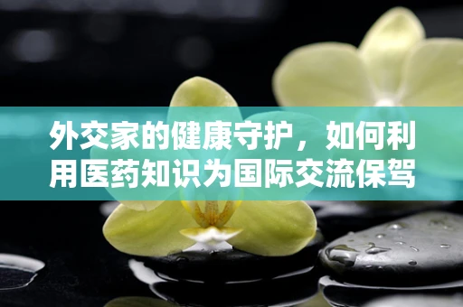外交家的健康守护，如何利用医药知识为国际交流保驾护航？