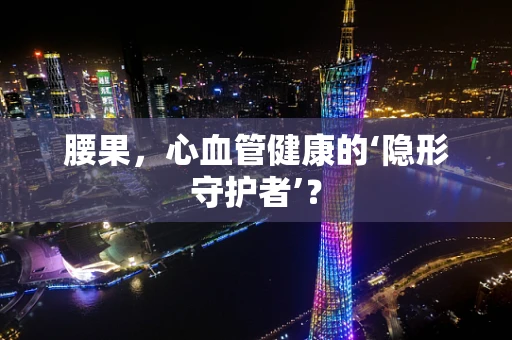 腰果，心血管健康的‘隐形守护者’？