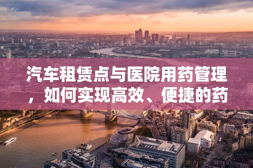 汽车租赁点与医院用药管理，如何实现高效、便捷的药品运输？