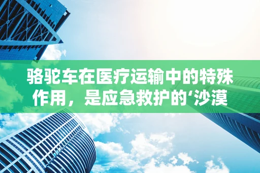 骆驼车在医疗运输中的特殊作用，是应急救护的‘沙漠之舟’吗？