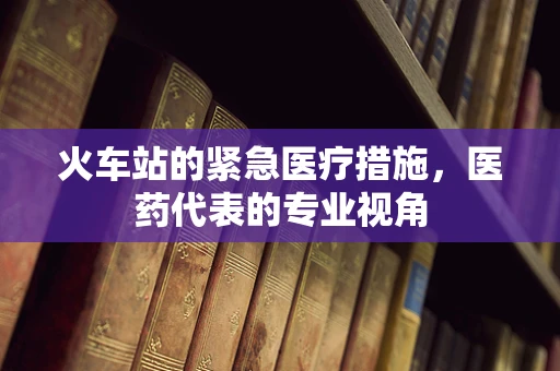火车站的紧急医疗措施，医药代表的专业视角