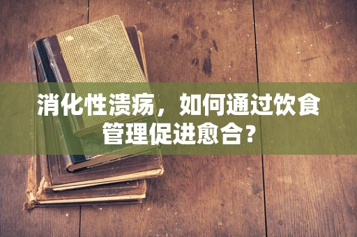 消化性溃疡，如何通过饮食管理促进愈合？