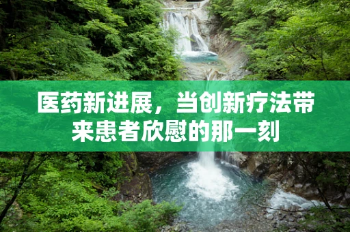 医药新进展，当创新疗法带来患者欣慰的那一刻