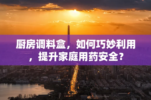 厨房调料盒，如何巧妙利用，提升家庭用药安全？