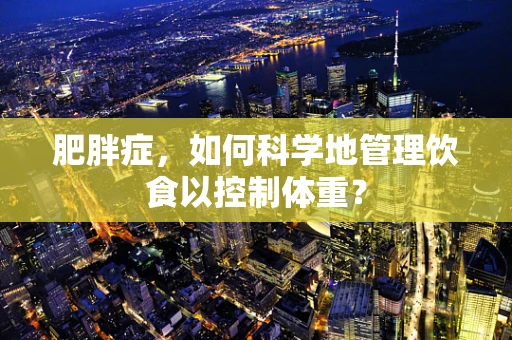 肥胖症，如何科学地管理饮食以控制体重？