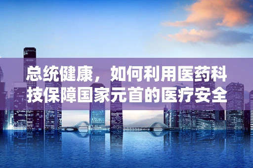 总统健康，如何利用医药科技保障国家元首的医疗安全？