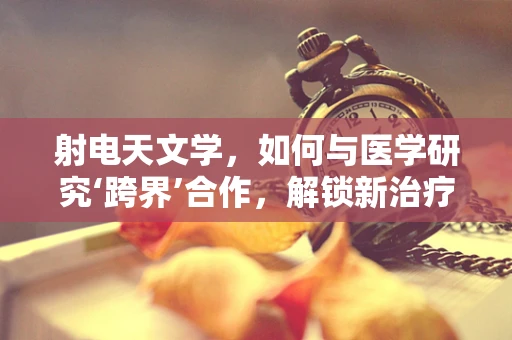 射电天文学，如何与医学研究‘跨界’合作，解锁新治疗视角？