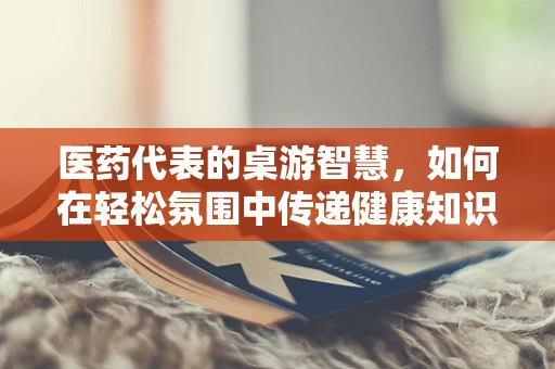 医药代表的桌游智慧，如何在轻松氛围中传递健康知识？