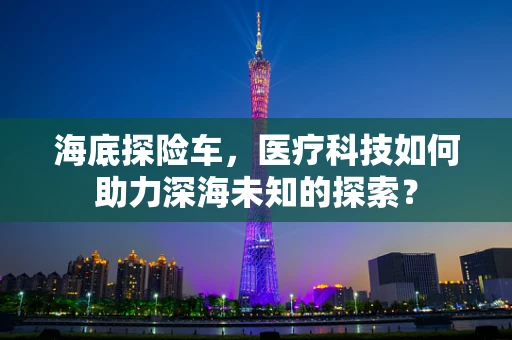 海底探险车，医疗科技如何助力深海未知的探索？