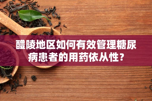 醴陵地区如何有效管理糖尿病患者的用药依从性？