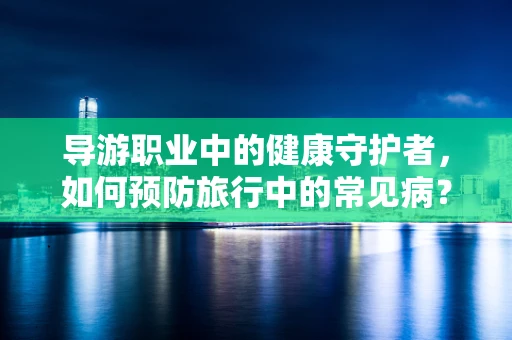 导游职业中的健康守护者，如何预防旅行中的常见病？