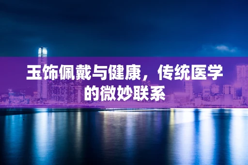玉饰佩戴与健康，传统医学的微妙联系