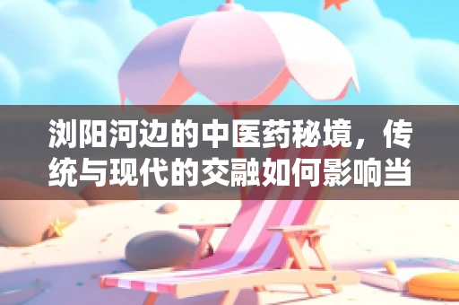浏阳河边的中医药秘境，传统与现代的交融如何影响当地医疗实践？