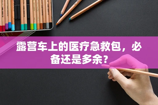 露营车上的医疗急救包，必备还是多余？