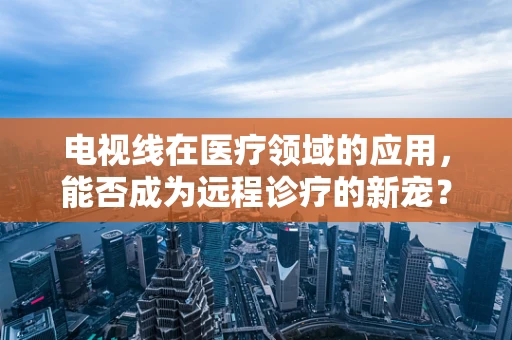 电视线在医疗领域的应用，能否成为远程诊疗的新宠？