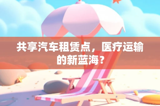 共享汽车租赁点，医疗运输的新蓝海？