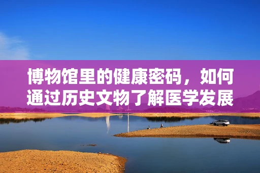 博物馆里的健康密码，如何通过历史文物了解医学发展？