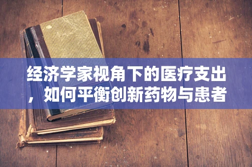 经济学家视角下的医疗支出，如何平衡创新药物与患者负担？